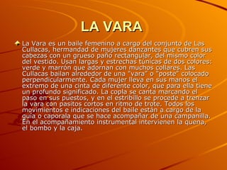 LA VARA   La Vara es un baile femenino a cargo del conjunto de Las Cullacas, hermandad de mujeres danzantes que cubren sus cabezas con un grueso paño rectangular, del mismo color del vestido. Usan largas y estrechas túnicas de dos colores: verde y marrón que adornan con muchos collares. Las Cullacas bailan alrededor de una "vara" o "poste" colocado perpendicularmente. Cada mujer lleva en sus manos el extremo de una cinta de diferente color, que para ella tiene un profundo significado. La copla se canta marcando el paso en sus puestos, y en el estribillo se procede a trenzar la vara con pasitos cortos en ritmo de trote. Todos los movimientos e indicaciones del baile están a cargo de la guía o caporala que se hace acompañar de una campanilla. En el acompañamiento instrumental intervienen la quena, el bombo y la caja.  