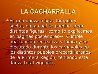 LA CACHARPALLA   Es una danza mixta, tomada y suelta, en la cual se puedan crear distintas figuras--como Io explicamos en páginas posteriores--. Cumple una función recreativa y lúdica y es ejecutada durante los carnavales en los distintos pueblos precordilleranos de la Primera Región, teniendo esta danza total vigencia. 