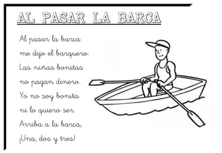 Al pasar la barca
me dijo el barquero:
Las niñas bonitas
no pagan dinero.
Yo no soy bonita
ni lo quiero ser.
Arriba a la barca,
¡Una, dos y tres!
 