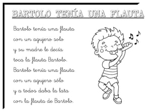 Bartolo tenía una flauta
con un agujero solo
y su madre le decía
toca la flauta Bartolo.
Bartolo tenía una flauta
con un agujero sólo
y a todos daba la lata
con la flauta de Bartolo.
 