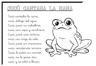 Cucú cantaba la rana,
cucú, debajo del agua.
Cucú, pasó un caballero,
cucú, con capa y sombrero.
Cucú, pasó una señora,
cucú, con traje de cola.
Cucú, pasó un marinero,
cucú, vendiendo romero.
Cucú, le pidió un ramito,
cucú, no le quiso dar...
cucú, y se echó a llorar.
 