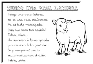 Tengo una vaca lechera,
no es una vaca cualquiera.
Me da leche merengada,
¡hay que vaca tan salada!
Tolón, tolón.
Un cencerro le he comprado
y a mi vaca le ha gustado.
Se pasea por el prado
mata moscas con el rabo.
Tolón, tolón.
 