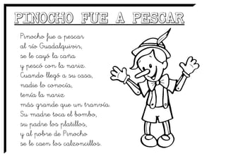 Pinocho fue a pescar
al río Guadalquivir,
se le cayó la caña
y pescó con la nariz.
Cuando llegó a su casa,
nadie lo conocía,
tenía la nariz
más grande que un tranvía.
Su madre toca el bombo,
su padre los platillos,
y al pobre de Pinocho
se le caen los calzoncillos.
 