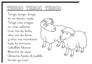 Tengo, tengo, tengo,
tú no tienes nada.
Tengo tres ovejas
en una cabaña.
Una me da leche,
otra me da lana,
y otra me mantiene
toda la semana.
Caballito blanco
llévame de aquí.
Llévame hasta el pueblo
donde yo nací.
 