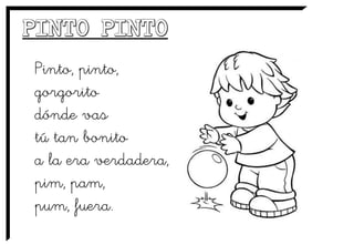 Pinto, pinto,
gorgorito
dónde vas
tú tan bonito
a la era verdadera,
pim, pam,
pum, fuera.
 