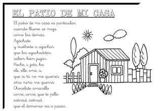 El patio de mi casa es particular:
cuando llueve se moja
como los demás.
Agáchate
y vuélvete a agachar
que los agachaditos
saben bien jugar.
Hache, i, jota, ka
ele, elle, eme, a,
que si tú no me quieres
otra niña me querrá.
Chocolate amarillo
corre, corre, que te pillo
estirad, estirad
que el demonio va a pasar.
 