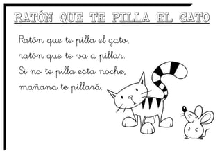 Ratón que te pilla el gato,
ratón que te va a pillar.
Si no te pilla esta noche,
mañana te pillará.
 
