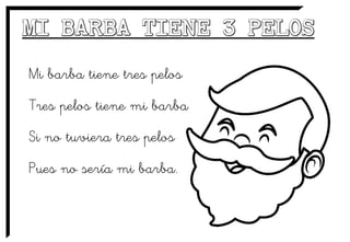 Mi barba tiene tres pelos
Tres pelos tiene mi barba
Si no tuviera tres pelos
Pues no sería mi barba.
 