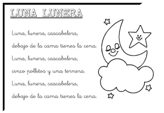 Luna, lunera, cascabelera,
debajo de la cama tienes la cena.
Luna, lunera, cascabelera,
cinco pollitos y una ternera.
Luna, lunera, cascabelera,
debajo de la cama tienes la cena.
 