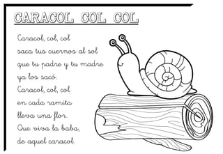 Caracol, col, col
saca tus cuernos al sol
que tu padre y tu madre
ya los sacó.
Caracol, col, col
en cada ramita
lleva una flor.
Que viva la baba,
de aquel caracol.
 