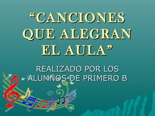 ““CANCIONESCANCIONES
QUE ALEGRANQUE ALEGRAN
EL AULA”EL AULA”
REALIZADO POR LOSREALIZADO POR LOS
ALUMNOS DE PRIMERO BALUMNOS DE PRIMERO B
 