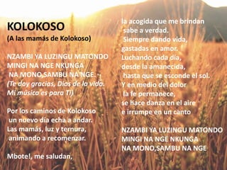 KOLOKOSO
(A las mamás de Kolokoso)
NZAMBI YA LUZINGU MATONDO
MINGI NA NGE NKUNGA
NA MONO,SAMBU NA NGE.
(Te doy gracias, Dios de la vida.
Mi música es para Ti)
Por los caminos de Kolokoso
un nuevo día echa a andar.
Las mamás, luz y ternura,
animando a recomenzar.
Mbote!, me saludan,
la acogida que me brindan
sabe a verdad.
Siempre dando vida,
gastadas en amor.
Luchando cada día,
desde la amanecida,
hasta que se esconde el sol.
Y en medio del dolor
la fe permanece,
se hace danza en el aire
e irrumpe en un canto
NZAMBI YA LUZINGU MATONDO
MINGI NA NGE NKUNGA
NA MONO,SAMBU NA NGE
 