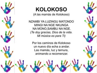 KOLOKOSO
(A las mamás de Kolokoso)
NZAMBI YA LUZINGU MATONDO
MINGI NA NGE NKUNGA
NA MONO,SAMBU NA NGE.
(Te doy gracias, Dios de la vida.
Mi música es para Ti)
Por los caminos de Kolokoso
un nuevo día echa a andar.
Las mamás, luz y ternura,
animando a recomenzar.
 