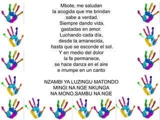 Mbote, me saludan
la acogida que me brindan
sabe a verdad.
Siempre dando vida,
gastadas en amor.
Luchando cada día,
desde la amanecida,
hasta que se esconde el sol.
Y en medio del dolor
la fe permanece,
se hace danza en el aire
e irrumpe en un canto
NZAMBI YA LUZINGU MATONDO
MINGI NA NGE NKUNGA
NA MONO,SAMBU NA NGE
 