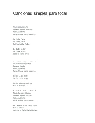Canciones simples para tocar
Título: La cucaracha
Género: popular mexicano
Autor.: Anónimo
Para..: Flauta, piano, guitarra...
Do Do Do Fa La
Do Do Do Fa La
Fa Fa Mi Mi Re Re Do
Do Do Do Mi Sol
Do Do Do Mi Sol
do re do Sib La Sol Fa
= - = - = - = - = - = - = - = - = - =
Título: Feliz cumpleaños
Género: Popular
Autor.: Anónimo
Para..: Flauta, piano, guitarra...
Sol Sol La Sol do Si
Sol Sol La Sol re do
Sol Sol sol mi do do Si La
fa fa mi do re do
= - = - = - = - = - = - = - = - = - =
Título: Canción del adiós
Género: Popular escocés
Autor.: Anónimo
Para..: Flauta, piano, guitarra...
Do Fa Mi Fa La Sol Fa Sol La Sol
Fa Fa La do re
re do La La Fa Sol Fa Sol La Sol
 
