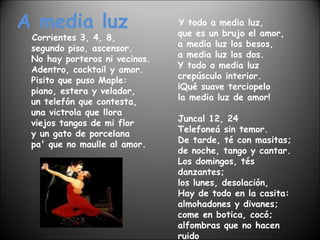 A media luz Corrientes 3, 4, 8, segundo piso, ascensor. No hay porteros ni vecinos. Adentro, cocktail y amor. Pisito que puso Maple: piano, estera y velador, un telefón que contesta, una victrola que llora viejos tangos de mi flor y un gato de porcelana pa' que no maulle al amor. Y todo a media luz, que es un brujo el amor, a media luz los besos, a media luz los dos. Y todo a media luz crepúsculo interior. ¡Qué suave terciopelo la media luz de amor! Juncal 12, 24 Telefoneá sin temor. De tarde, té con masitas; de noche, tango y cantar. Los domingos, tés danzantes; los lunes, desolación, Hay de todo en la casita: almohadones y divanes; come en botica, cocó; alfombras que no hacen ruido y mesa puesta al amor. 