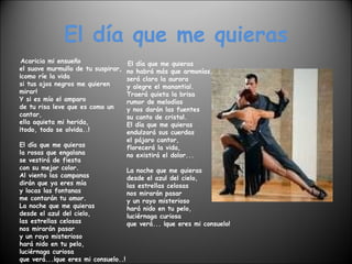 El día que me quieras Acaricia mi ensueño el suave murmullo de tu suspirar, ¡como ríe la vida si tus ojos negros me quieren mirar! Y si es mío el amparo de tu risa leve que es como un cantar, ella aquieta mi herida, ¡todo, todo se olvida..! El día que me quieras la rosas que engalana se vestirá de fiesta con su mejor color. Al viento las campanas dirán que ya eres mía y locas las fontanas me contarán tu amor. La noche que me quieras desde el azul del cielo, las estrellas celosas nos mirarán pasar y un rayo misterioso hará nido en tu pelo, luciérnaga curiosa que verá...¡que eres mi consuelo..! El día que me quieras no habrá más que armonías, será clara la aurora y alegre el manantial. Traerá quieta la brisa  rumor de melodías y nos darán las fuentes su canto de cristal. El día que me quieras endulzará sus cuerdas el pájaro cantor, florecerá la vida, no existirá el dolor... La noche que me quieras desde el azul del cielo, las estrellas celosas nos mirarán pasar y un rayo misterioso hará nido en tu pelo, luciérnaga curiosa que verá... ¡que eres mi consuelo! 