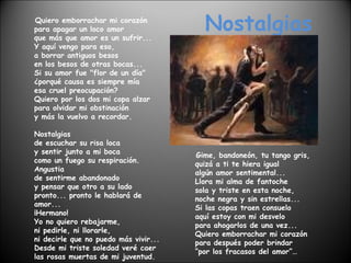 Nostalgias Quiero emborrachar mi corazón para apagar un loco amor que más que amor es un sufrir... Y aquí vengo para eso, a borrar antiguos besos en los besos de otras bocas... Si su amor fue "flor de un día" ¿porqué causa es siempre mía esa cruel preocupación? Quiero por los dos mi copa alzar para olvidar mi obstinación y más la vuelvo a recordar. Nostalgias de escuchar su risa loca y sentir junto a mi boca como un fuego su respiración. Angustia de sentirme abandonado y pensar que otro a su lado pronto... pronto le hablará de amor... ¡Hermano! Yo no quiero rebajarme, ni pedirle, ni llorarle, ni decirle que no puedo más vivir... Desde mi triste soledad veré caer las rosas muertas de mi juventud. Gime, bandoneón, tu tango gris, quizá a ti te hiera igual algún amor sentimental... Llora mi alma de fantoche sola y triste en esta noche, noche negra y sin estrellas... Si las copas traen consuelo aquí estoy con mi desvelo para ahogarlos de una vez... Quiero emborrachar mi corazón para después poder brindar “por los fracasos del amor”… 