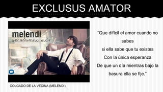 EXCLUSUS AMATOR
COLGADO DE LA VECINA (MELENDI)
“Que difícil el amor cuando no
sabes
si ella sabe que tu existes
Con la única esperanza
De que un día mientras bajo la
basura ella se fije.”
 