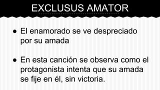 EXCLUSUS AMATOR
● El enamorado se ve despreciado
por su amada
● En esta canción se observa como el
protagonista intenta que su amada
se fije en él, sin victoria.
 