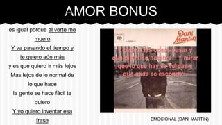 AMOR BONUS“Esperarte bajar siempre
tarde,
es igual porque al verte me
muero
Y va pasando el tiempo y
te quiero aún más
y es que quiero ir más lejos
Mas lejos de lo normal de
lo que hace
la gente se hace fácil te
quiero
Y yo quiero inventar esa
frase EMOCIONAL (DANI MARTÍN)
 