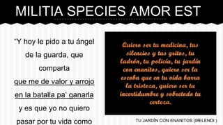 MILITIA SPECIES AMOR EST
“Y hoy le pido a tu ángel
de la guarda, que
comparta
que me de valor y arrojo
en la batalla pa’ ganarla
y es que yo no quiero
pasar por tu vida como TU JARDÍN CON ENANITOS (MELENDI )
 