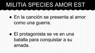 MILITIA SPECIES AMOR EST
● En la canción se presenta al amor
como una guerra.
● El protagonista se ve en una
batalla para conquistar a su
amada.
 
