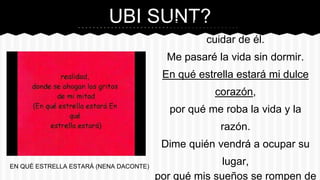 UBI SUNT?“En qué estrella estará, para
cuidar de él.
Me pasaré la vida sin dormir.
En qué estrella estará mi dulce
corazón,
por qué me roba la vida y la
razón.
Dime quién vendrá a ocupar su
lugar,
por qué mis sueños se rompen de
EN QUÉ ESTRELLA ESTARÁ (NENA DACONTE)
 