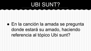 UBI SUNT?
● En la canción la amada se pregunta
donde estará su amado, haciendo
referencia al tópico Ubi sunt?
 