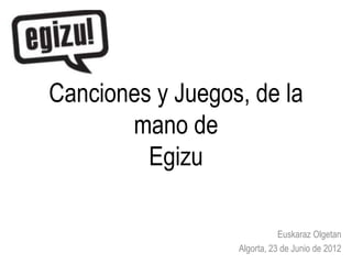 Canciones y Juegos, de la
       mano de
         Egizu

                             Euskaraz Olgetan
                  Algorta, 23 de Junio de 2012
 