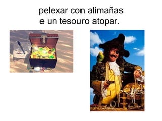 pelexar con alimañas
e un tesouro atopar.
 