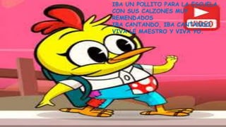 IBA UN POLLITO PARA LA ESCUELA
CON SUS CALZONES MUY
REMENDADOS
IBA CANTANDO, IBA CANTANDO
VIVA LE MAESTRO Y VIVA YO.