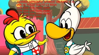 CUANDO DEPRONTO APARECE UN PATO Y AL
VER AL POLLO SOLTÓ LA RISA
CUA CUA CUA,CUAC,CUAC
CUA CUA CUA,CUAC,CUAC
CUA CUA CUA,CUAC,CUAC
!CUAC ,CUAC,CUAC!