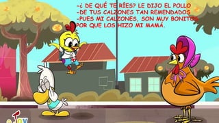 -¿ DE QUÉ TE RÍES? LE DIJO EL POLLO
-DE TUS CALZONES TAN REMENDADOS
-PUES MI CALZONES, SON MUY BONITOS
POR QUE LOS HIZO MI MAMÁ.
