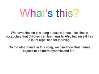 What's this?
   We have chosen this song because it has a lot simple
vocabulary that children can learn easily. Also because it has
                a lot of repetition for learning.

 On the other hand, in this song, we can show that names
           objects to be more dynamic and fun.
 