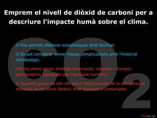  Ens permet elaborar estadístiques amb facilitat.
 Es pot comparar sense massa complicacions amb l'historial
climàtològic.
Hi ha altres gasos d'efecte hivernacle, naturals i d'origen
antropogènic (generats per l'activitat humana)
 Aquests gasos no són els únics responsables de la climatologia
mundial, hi ha altres factors molt diversos a contemplar.
Emprem el nivell de diòxid de carboni per a
descriure l'impacte humà sobre el clima.
 