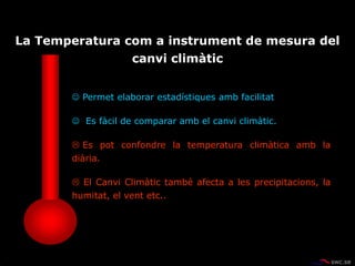  Permet elaborar estadístiques amb facilitat
 Es fàcil de comparar amb el canvi climàtic.
 Es pot confondre la temperatura climàtica amb la
diària.
 El Canvi Climàtic també afecta a les precipitacions, la
humitat, el vent etc..
La Temperatura com a instrument de mesura del
canvi climàtic
 