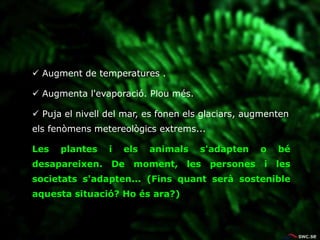  Augment de temperatures .
 Augmenta l'evaporació. Plou més.
 Puja el nivell del mar, es fonen els glaciars, augmenten
els fenòmens metereològics extrems...
Les plantes i els animals s'adapten o bé
desapareixen. De moment, les persones i les
societats s'adapten... (Fins quant serà sostenible
aquesta situació? Ho és ara?)
 