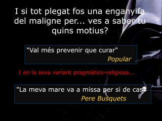 I si tot plegat fos una enganyifa
del maligne per... ves a saber tu
quins motius?
I en la seva variant pragmàtico-religiosa...
"Val més prevenir que curar"
Popular
"La meva mare va a missa per si de cas"
Pere Busquets
 