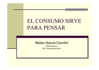 EL CONSUMO SIRVE
PARA PENSAR

  Néstor García Canclini
           Presentado por:
       MPI. Gisela Ignacio Díaz
 