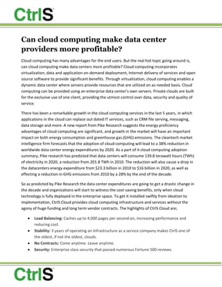 Can cloud computing make data center providers more profitable?<br />Cloud computing has many advantages for the end users. But the real hot topic going around is, can cloud computing make data centers more profitable? Cloud computing incorporates virtualization, data and application on-demand deployment, Internet delivery of services and open source software to provide significant benefits. Through virtualization, cloud computing enables a dynamic data center where servers provide resources that are utilized on as-needed basis. Cloud computing can be provided using an enterprise data center’s own servers. Private clouds are built for the exclusive use of one client, providing the utmost control over data, security and quality of service. <br />There has been a remarkable growth in the cloud computing services in the last 5 years, in which applications in the cloud can replace out dated IT services, such as CRM file serving, messaging, data storage and more. A new report from Pike Research suggests the energy proficiency advantages of cloud computing are significant, and growth in the market will have an important impact on both energy consumption and greenhouse gas (GHG) emissions. The cleantech market intelligence firm forecasts that the adoption of cloud computing will lead to a 38% reduction in worldwide data center energy expenditures by 2020. As a part of it cloud computing adoption summary, Pike research has predicted that data centers will consume 139.8 terawatt hours (TWh) of electricity in 2020, a reduction from 201.8 TWh in 2010. The reduction will also cause a drop in the datacenters energy expenditure from $23.3 billion in 2010 to $16 billion in 2020, as well as effecting a reduction in GHG emissions from 2010 by a 28% by the end of the decade. <br />So as predicted by Pike Research the data center expenditures are going to get a drastic change in the decade and organizations will start to witness the cost-saving benefits, only when cloud technology is fully deployed in the enterprise space. To get it installed swiftly from ideation to implementation, CtrlS Cloud provides cloud computing infrastructure and services without the agony of huge funding and long term vendor contracts. The highlights of CtrlS Cloud are;<br />,[object Object]