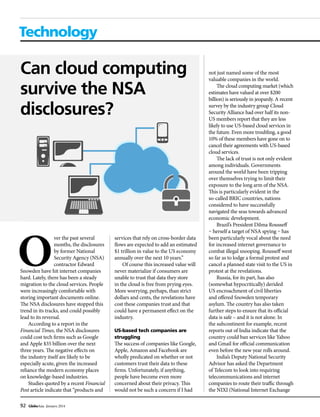 92 GlobeAsia January 2014
Technology
Can cloud computing
survive the NSA
disclosures?
not just named some of the most
valuable companies in the world.
The cloud computing market (which
estimates have valued at over $200
billion) is seriously in jeopardy. A recent
survey by the industry group Cloud
Security Alliance had over half its non-
US members report that they are less
likely to use US-based cloud services in
the future. Even more troubling, a good
10% of these members have gone on to
cancel their agreements with US-based
cloud services.
The lack of trust is not only evident
among individuals. Governments
around the world have been tripping
over themselves trying to limit their
exposure to the long arm of the NSA.
This is particularly evident in the
so-called BRIC countries, nations
considered to have successfully
navigated the seas towards advanced
economic development.
Brazil’s President Dilma Rousseff
– herself a target of NSA spying – has
been particularly vocal about the need
for increased internet governance to
combat illegal snooping. Rousseff went
so far as to lodge a formal protest and
cancel a planned state visit to the US in
protest at the revelations.
Russia, for its part, has also
(somewhat hypocritically) derided
US encroachment of civil liberties
and offered Snowden temporary
asylum. The country has also taken
further steps to ensure that its official
data is safe – and it is not alone. In
the subcontinent for example, recent
reports out of India indicate that the
country could ban services like Yahoo
and Gmail for official communication
even before the new year rolls around.
India’s Deputy National Security
Advisor has asked the Department
of Telecom to look into requiring
telecommunications and internet
companies to route their traffic through
the NIXI (National Internet Exchange
ver the past several
months, the disclosures
by former National
Security Agency (NSA)
contractor Edward
Snowden have hit internet companies
hard. Lately, there has been a steady
migration to the cloud services. People
were increasingly comfortable with
storing important documents online.
The NSA disclosures have stopped this
trend in its tracks, and could possibly
lead to its reversal.
According to a report in the
Financial Times, the NSA disclosures
could cost tech firms such as Google
and Apple $35 billion over the next
three years. The negative effects on
the industry itself are likely to be
especially acute, given the increased
reliance the modern economy places
on knowledge-based industries.
Studies quoted by a recent Financial
Post article indicate that “products and
services that rely on cross-border data
flows are expected to add an estimated
$1 trillion in value to the US economy
annually over the next 10 years.”
Of course this increased value will
never materialize if consumers are
unable to trust that data they store
in the cloud is free from prying eyes.
More worrying, perhaps, than strict
dollars and cents, the revelations have
cost these companies trust and that
could have a permanent effect on the
industry.
US-based tech companies are
struggling
The success of companies like Google,
Apple, Amazon and Facebook are
wholly predicated on whether or not
customers trust their data to these
firms. Unfortunately, if anything,
people have become even more
concerned about their privacy. This
would not be such a concern if I had
 