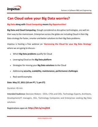               <br /> Can Cloud solve your Big Data worries?<br />Big Data along with Cloud Computing means Big Opportunities!<br />Big Data and Cloud Computing, though considered as disruptive technologies, are well on their way to the mainstream. Enterprises across the globe are including Cloud in their Big Data strategy for faster, smarter and better solutions to their Big Data problems.<br />Impetus is hosting a free webinar on ‘Harnessing the Cloud for your Big Data Strategy’ where we are going to discuss- <br />Which Big Data problems qualify for Cloud<br />Leveraging Cloud as the Big Data platform<br />Strategies for moving your Big Data solutions to the Cloud<br />Addressing security, scalability, maintenance, performance challenges<br />Real-world examples<br />Date: May 27, 2011 (10 am PT / 1 pm ET)<br />Duration: 45 min<br />Intended Audience: Decision Makers - CEOs, CTOs and CIOs, Technology Experts, Architects, Development/IT managers, ISVs, Technology Companies and Enterprises seeking Big Data solutions<br />Registrations open at: http://bit.ly/msjOr8<br />