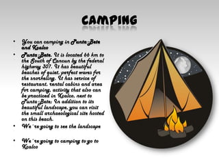 CampingYou can camping in Punta Bete and XcalcoPunta Bete. It is located 66 km to the South of Cancun by the federal highway 307. It has beautiful beaches of quiet, perfect waves for the snorkeling. It has service of restaurant, rental cabins and area for camping, activity that also can be practiced in Xcalco, next to Punta Bete; In addition to its beautiful landscape, you can visit the small archaeological site hosted on this beach.We´re going to see the landscapeWe´re going to camping to go to Xcalco