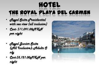 HotelThe Royal Playa del CarmenRoyal Suite Presidential with sea view (all inclusive)Cost: $11,091.00MXN per nightRoyal Junior Suite(All Inclusive); Adults OnlyCost:$5,121.00MXN per night