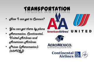 TransportationHow I can get to Cancun?You can get there by planeAeromexico, Continental, United Airlines and American AirlinesPrices (Aeromexico):$654USD