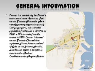 GeneralinformationCancun is a coastal city in Mexico's easternmost state, Quintana Roo, on the Yucatán Peninsula. As a rapidly growing city with a quickly changing skyline, the estimated population for Cancun is 705,000 in 2010, a 20% increase from the census in 2005. Cancun is located on the Yucatan Channel that separates Mexico from the island of Cuba in the Greater Antilles. The Cancun region is sometimes known as the Mexican Caribbean or the Mayan Riviera.