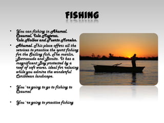 FishingYou can fishing in Akumal, Cozumel, Isla Mujeres, Isla Holbox and Puerto Morelos.Akumal. This place offers all the services to practice the sport fishing for the Sailing fish, The marlin, Barracuda and Bonito. It has a magnificent Bay protected by a reef of soft waves, ideal for relaxing while you admire the wonderful Caribbean landscape.You´re going to go to fishing to CozumelYou´re going to practice fishing