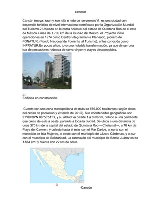 cancun
Cancún (maya: kaan y kun ‘olla o nido de serpientes’)?, es una ciudad con
desarrollo turístico de nivel internacional certificado por la Organización Mundial
del Turismo.2 Ubicado en la costa noreste del estado de Quintana Roo en el este
de México a más de 1.700 km de la Ciudad de México, el Proyecto inició
operaciones en 1974 como Centro Integralmente Planeado, pionero de
FONATUR, (Fondo Nacional de Fomento al Turismo), antes conocido como
INFRATUR.En pocos años, tuvo una notable transformación, ya que de ser una
isla de pescadores rodeada de selva virgen y playas desconocidas.
Edificios en construcción.
Cuenta con una zona metropolitana de más de 676.000 habitantes (según datos
del censo de población y vivienda de 2010). Sus coordenadas geográficas son
21°09′38″N 86°50′51″O, y su altitud va desde 1 a 8 msnm, debido a una pendiente
que crece de este a oeste, paralela a toda la ciudad. Se ubica a una distancia de
unos 370 km de la capital del estado de Quintana Roo —Chetumal—, a 70 km de
Playa del Carmen; y colinda hacia el este con el Mar Caribe, al norte con el
municipio de Isla Mujeres, al oeste con el municipio de Lázaro Cárdenas, y al sur
con el municipio de Solidaridad. La extensión del municipio de Benito Juárez es de
1.664 km² y cuenta con 22 km de costa.
Cancún
 