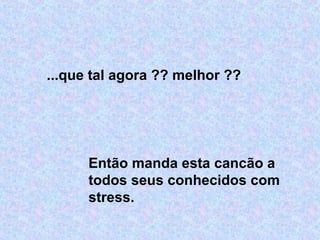 ...que tal agora ?? melhor ??
Então manda esta cancão a
todos seus conhecidos com
stress.
 